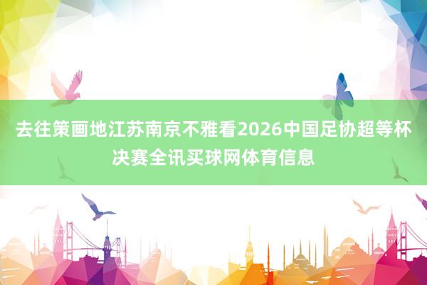 去往策画地江苏南京不雅看2026中国足协超等杯决赛全讯买球网体育信息